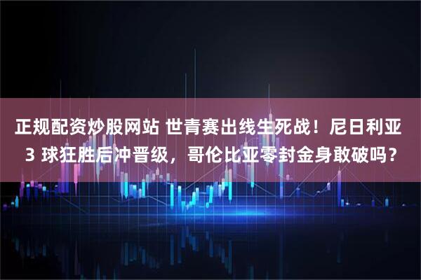 正规配资炒股网站 世青赛出线生死战!尼日利亚 3 球狂胜后冲晋级,哥伦比亚零封金身敢破吗?