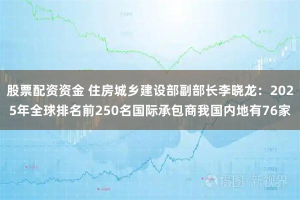 股票配资资金 住房城乡建设部副部长李晓龙：2025年全球排名前250名国际承包商我国内地有76家