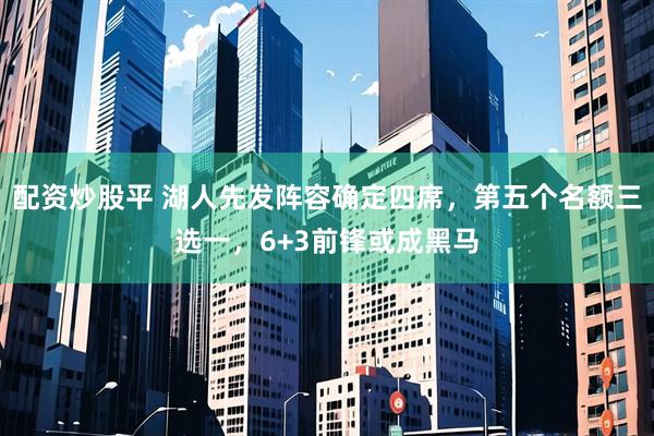 配资炒股平 湖人先发阵容确定四席,第五个名额三选一,6+3前锋或成黑马