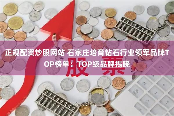 正规配资炒股网站 石家庄培育钻石行业领军品牌TOP榜单:TOP级品牌揭晓