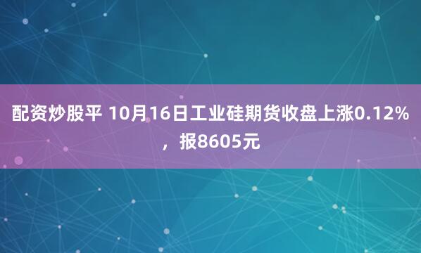 配资炒股平 10月16日工业硅期货收盘上涨0.12%,报8605元