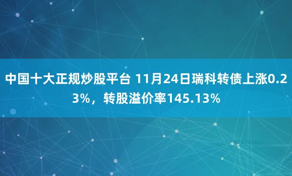 中国十大正规炒股平台 11月24日瑞科转债上涨0.23%,转股溢价率145.13%