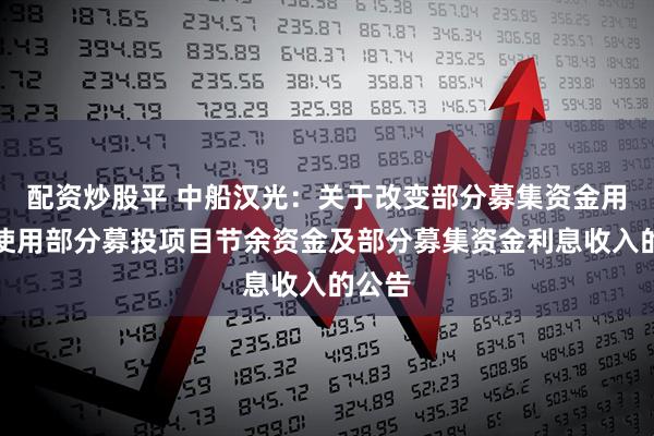 配资炒股平 中船汉光:关于改变部分募集资金用途、使用部分募投项目节余资金及部分募集资金利息收入的公告